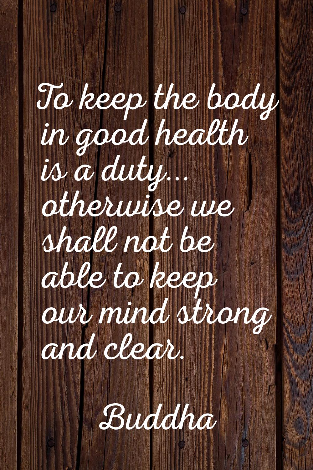 To keep the body in good health is a duty... otherwise we shall not be able to keep our mind strong