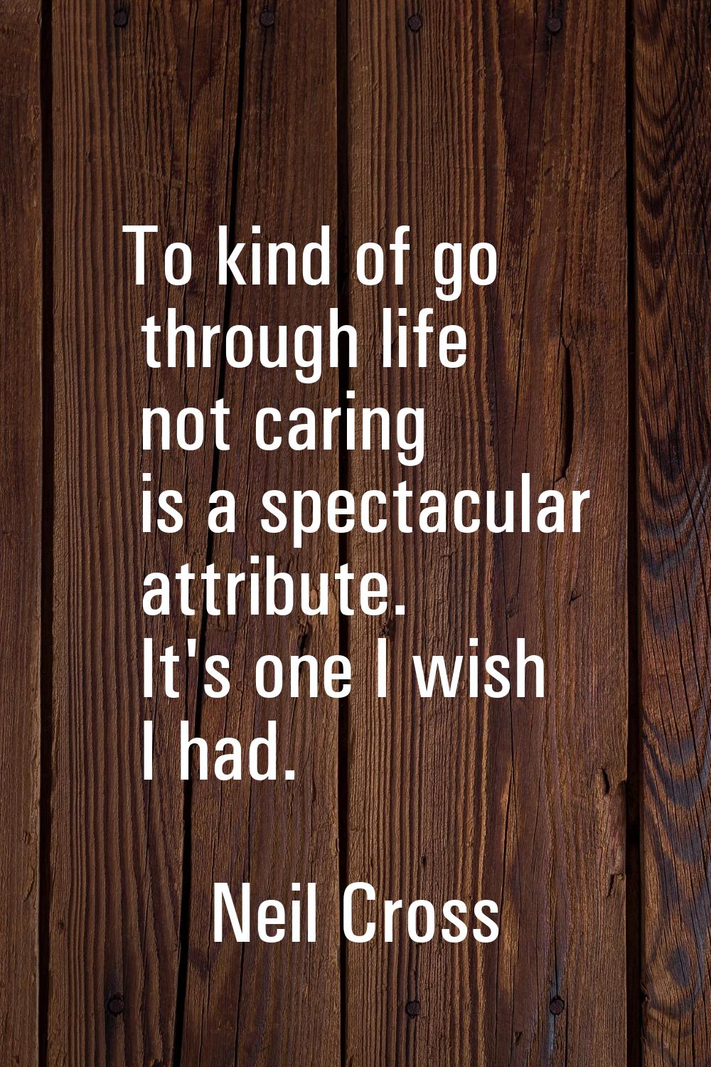 To kind of go through life not caring is a spectacular attribute. It's one I wish I had.