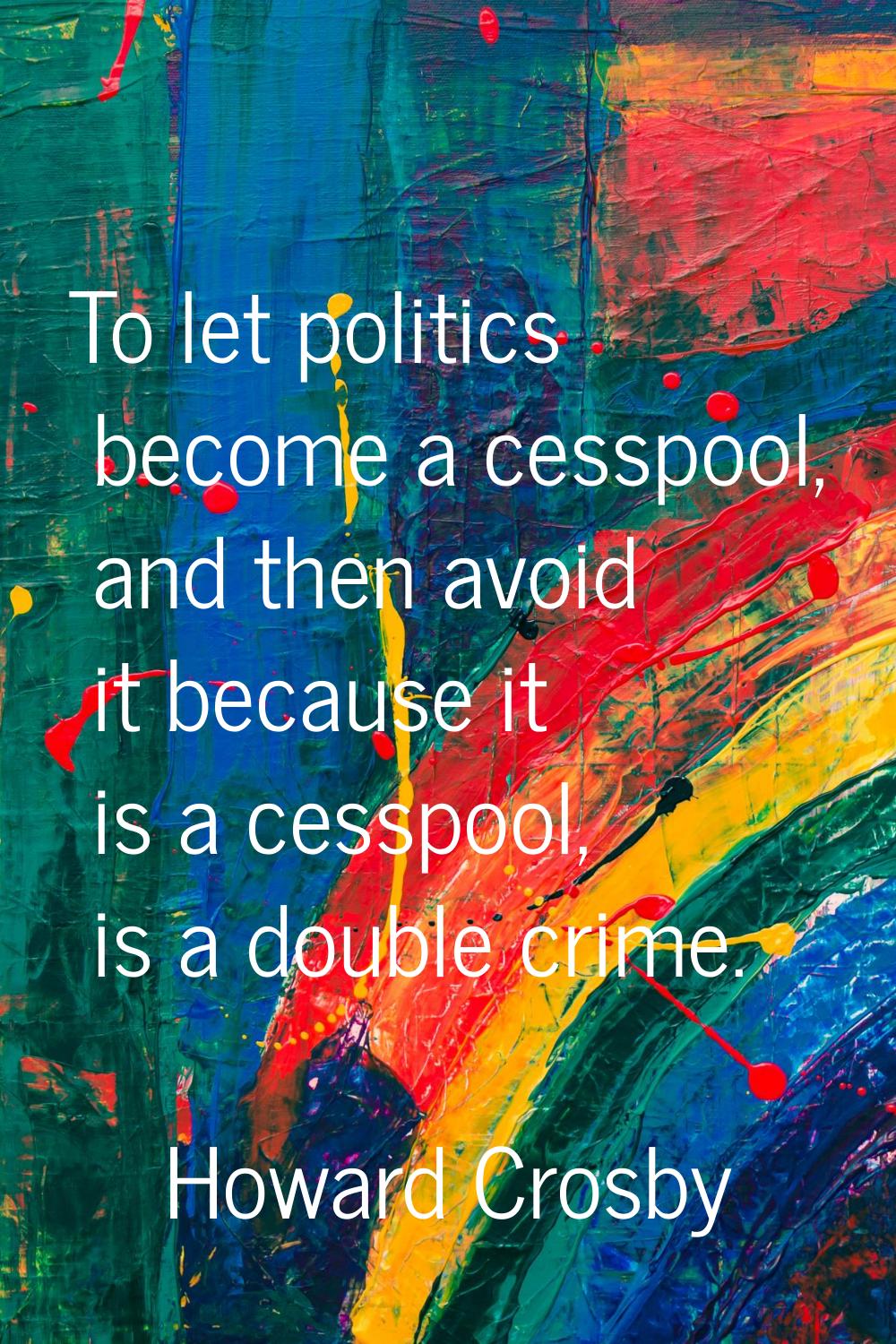 To let politics become a cesspool, and then avoid it because it is a cesspool, is a double crime.