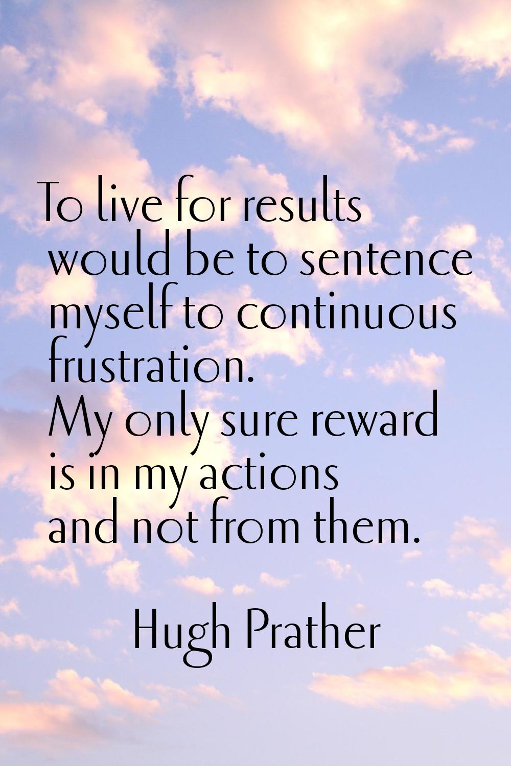 To live for results would be to sentence myself to continuous frustration. My only sure reward is i