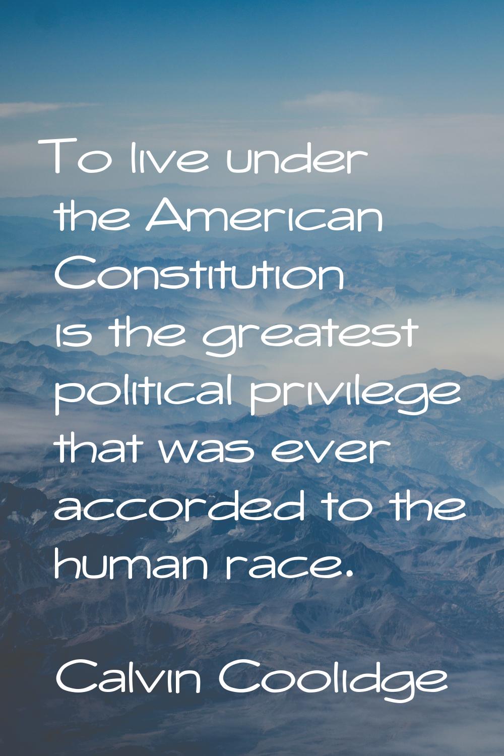 To live under the American Constitution is the greatest political privilege that was ever accorded 