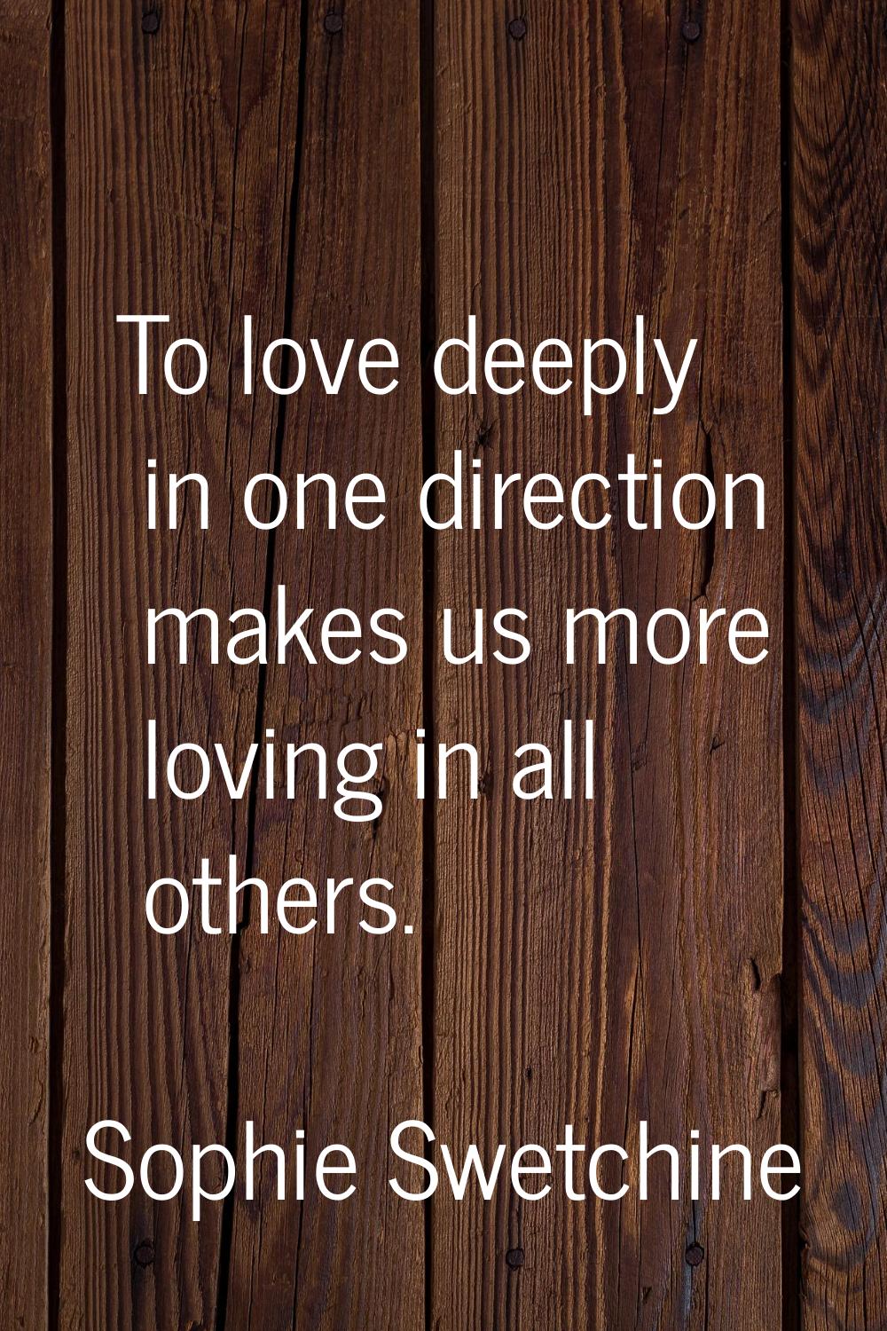 To love deeply in one direction makes us more loving in all others.