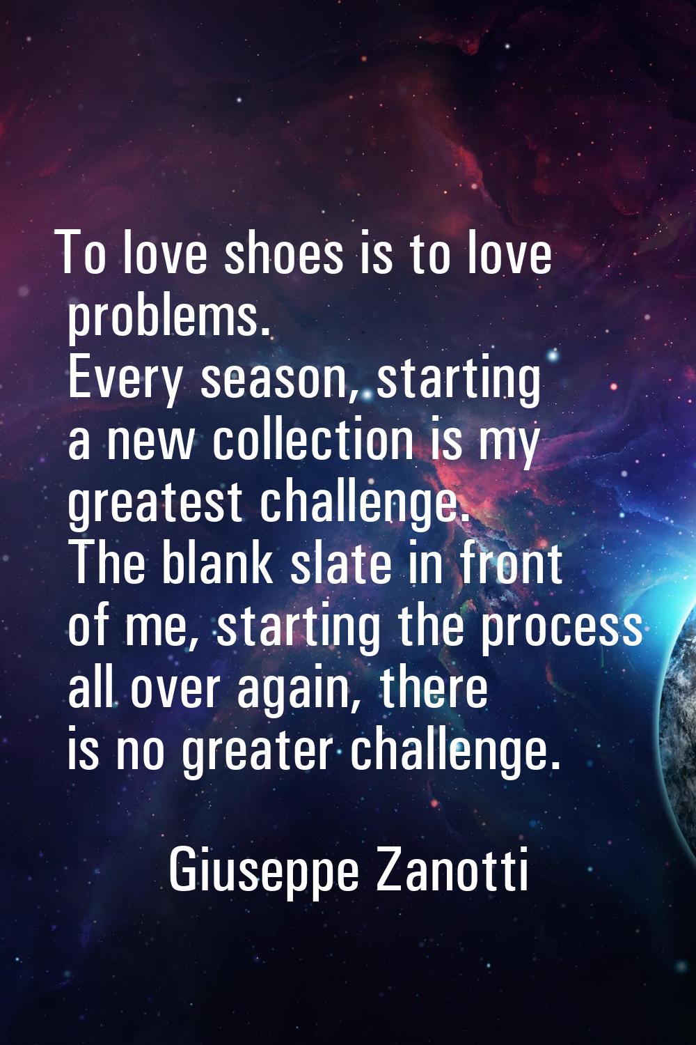 To love shoes is to love problems. Every season, starting a new collection is my greatest challenge