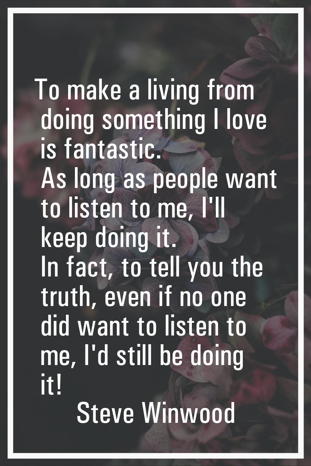 To make a living from doing something I love is fantastic. As long as people want to listen to me, 