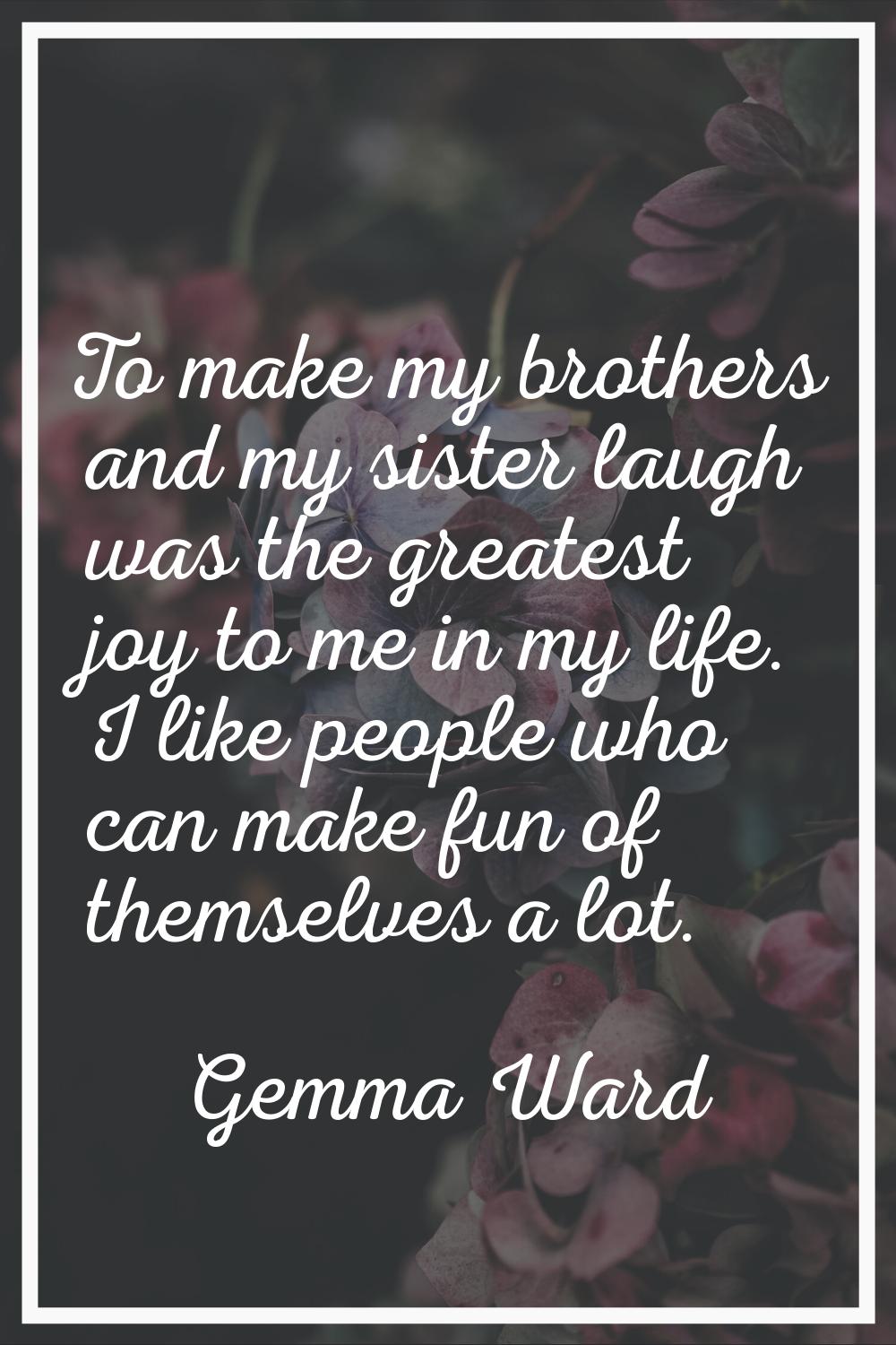 To make my brothers and my sister laugh was the greatest joy to me in my life. I like people who ca