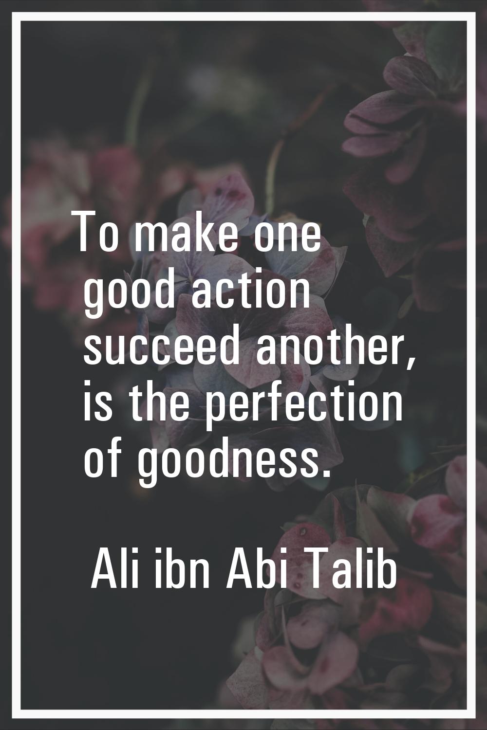 To make one good action succeed another, is the perfection of goodness.