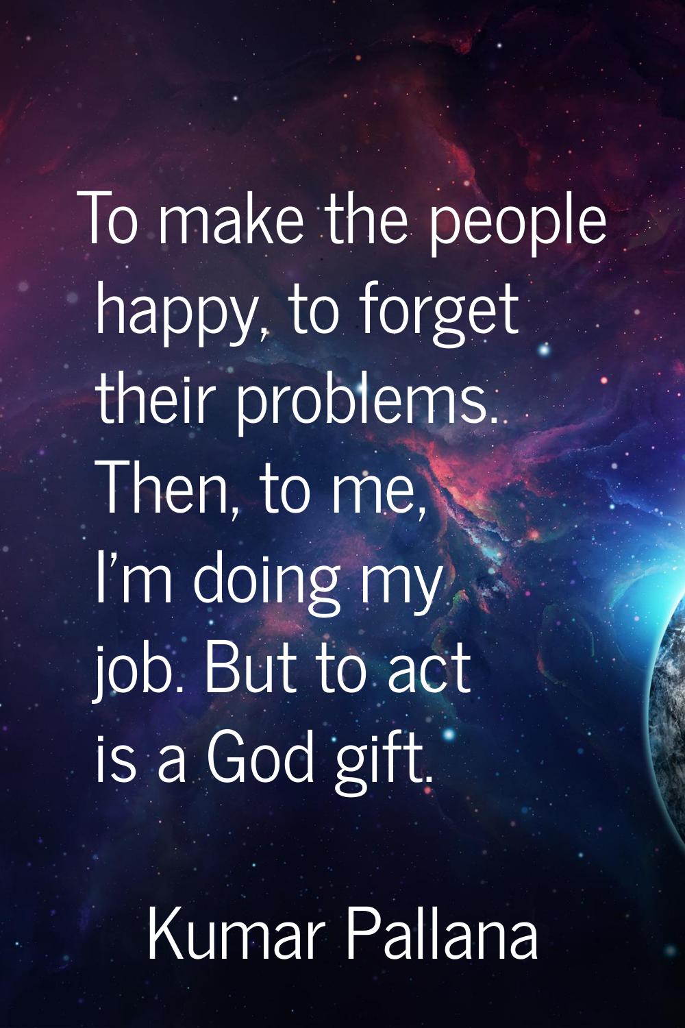 To make the people happy, to forget their problems. Then, to me, I'm doing my job. But to act is a 
