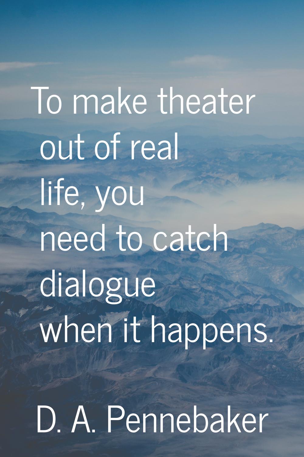 To make theater out of real life, you need to catch dialogue when it happens.