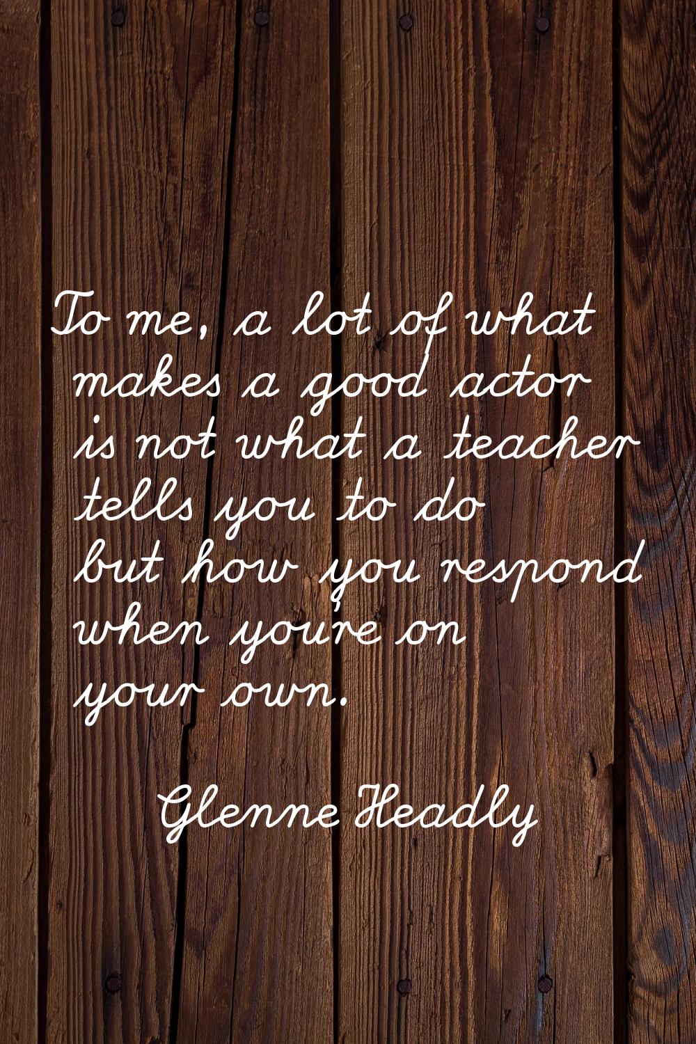 To me, a lot of what makes a good actor is not what a teacher tells you to do but how you respond w