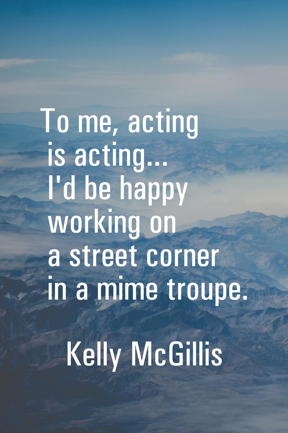 To me, acting is acting... I'd be happy working on a street corner in a mime troupe.