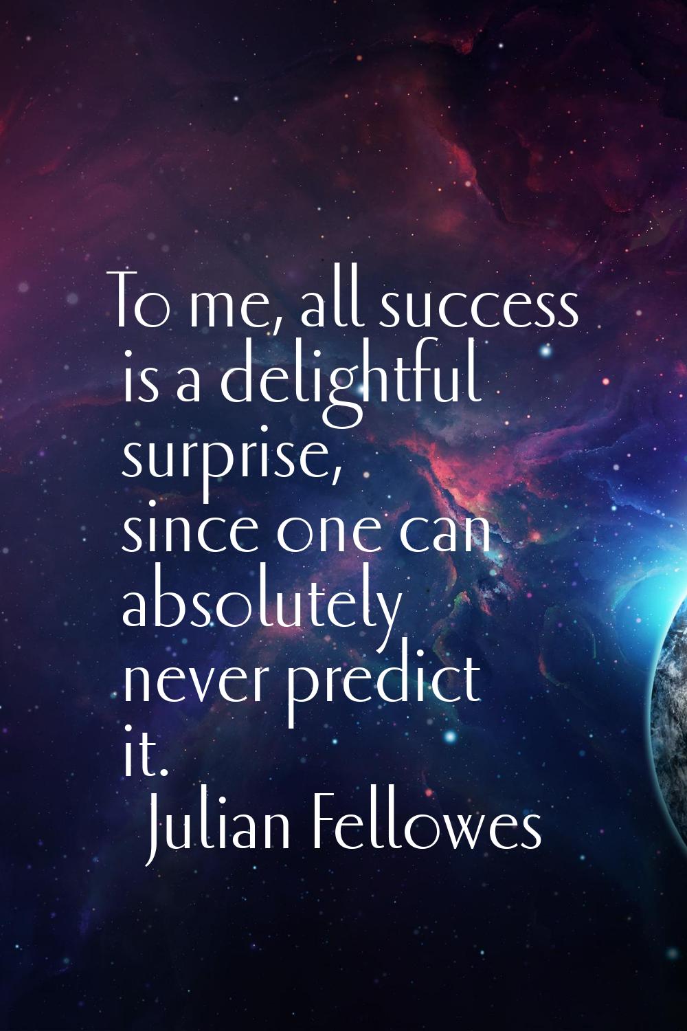 To me, all success is a delightful surprise, since one can absolutely never predict it.