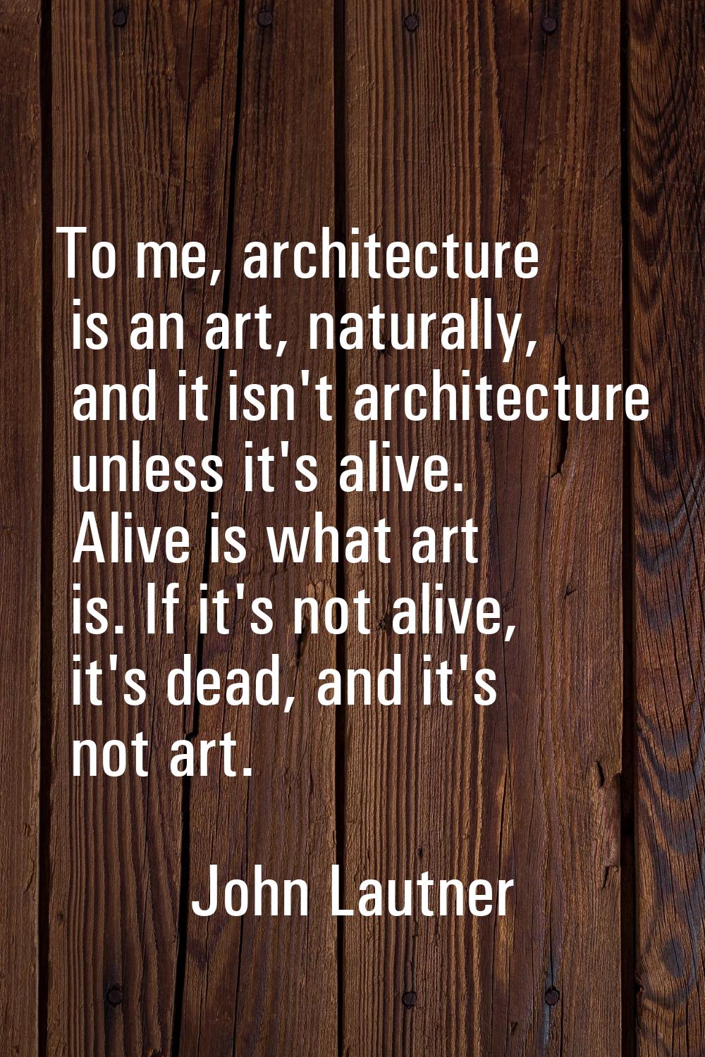 To me, architecture is an art, naturally, and it isn't architecture unless it's alive. Alive is wha