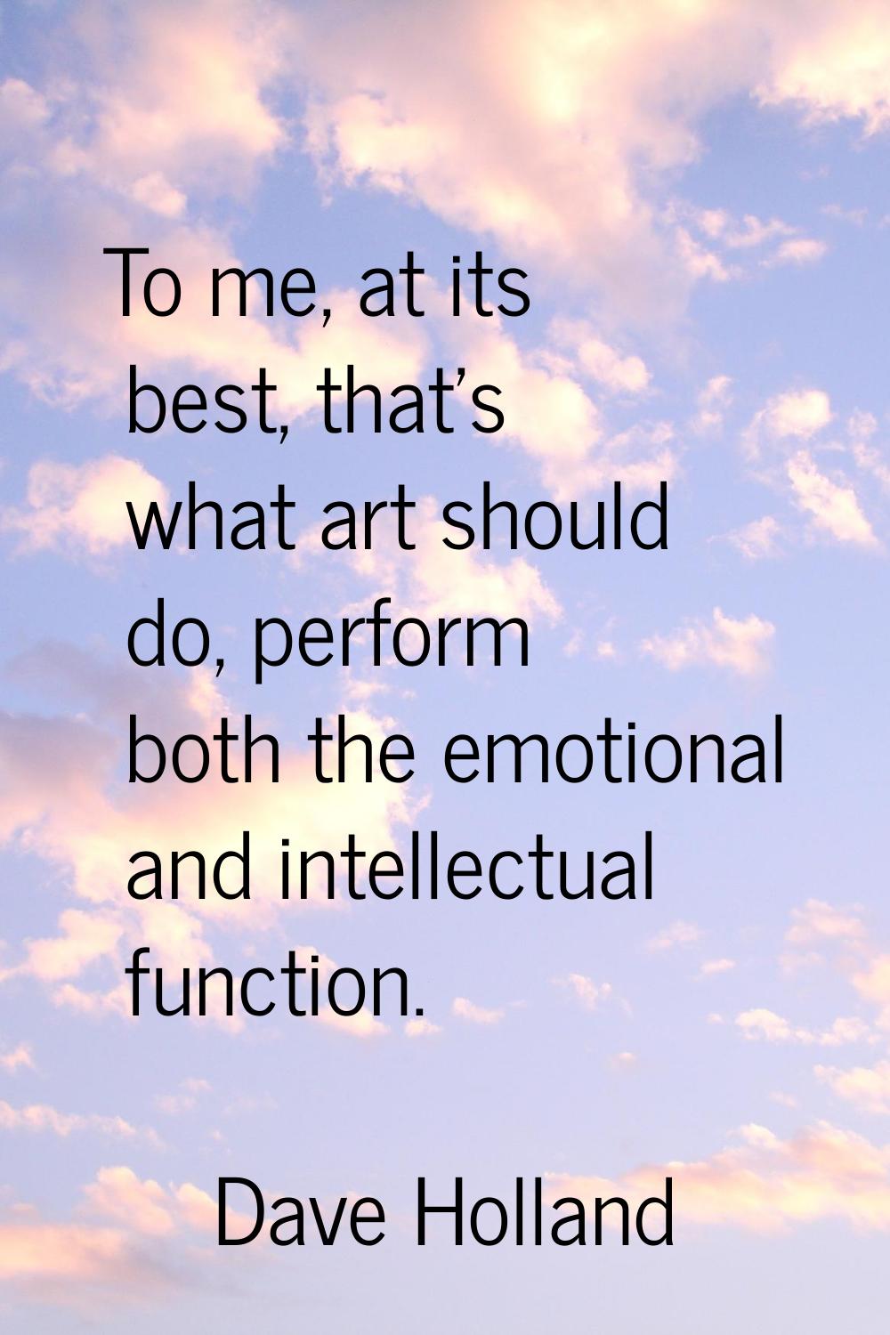 To me, at its best, that's what art should do, perform both the emotional and intellectual function