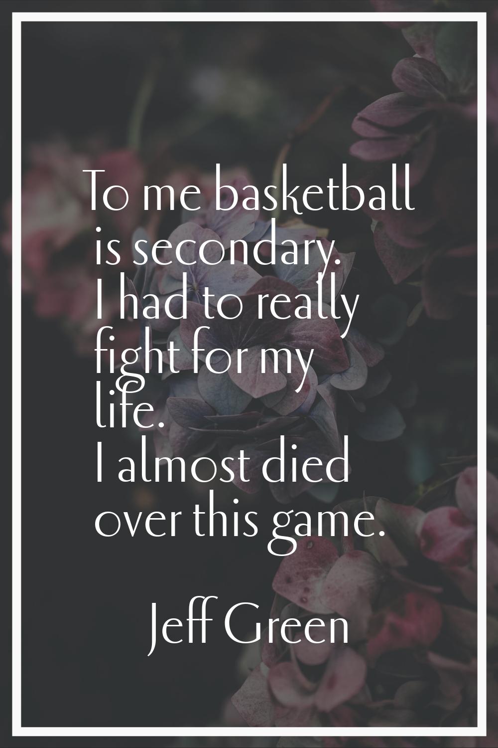 To me basketball is secondary. I had to really fight for my life. I almost died over this game.