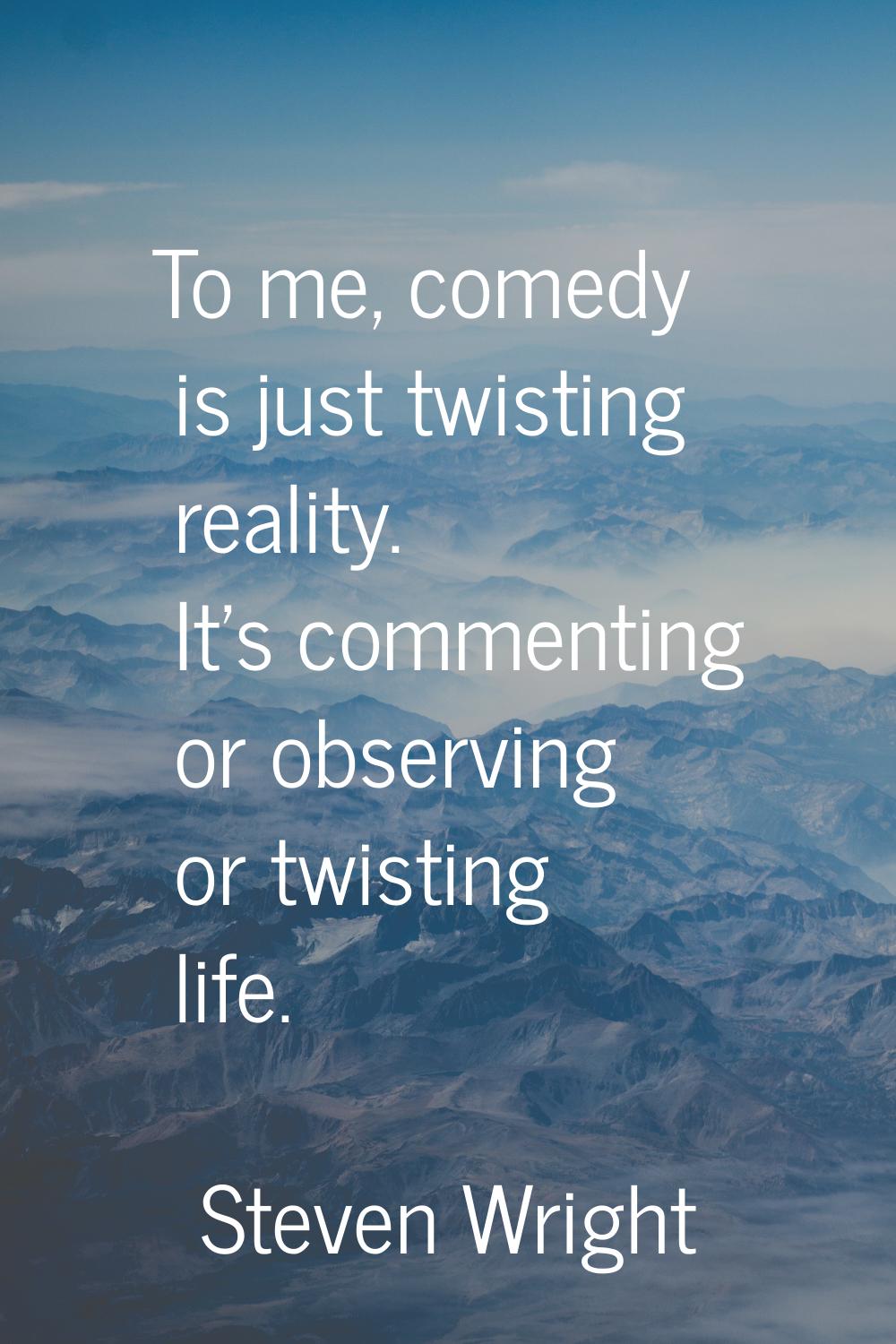To me, comedy is just twisting reality. It's commenting or observing or twisting life.