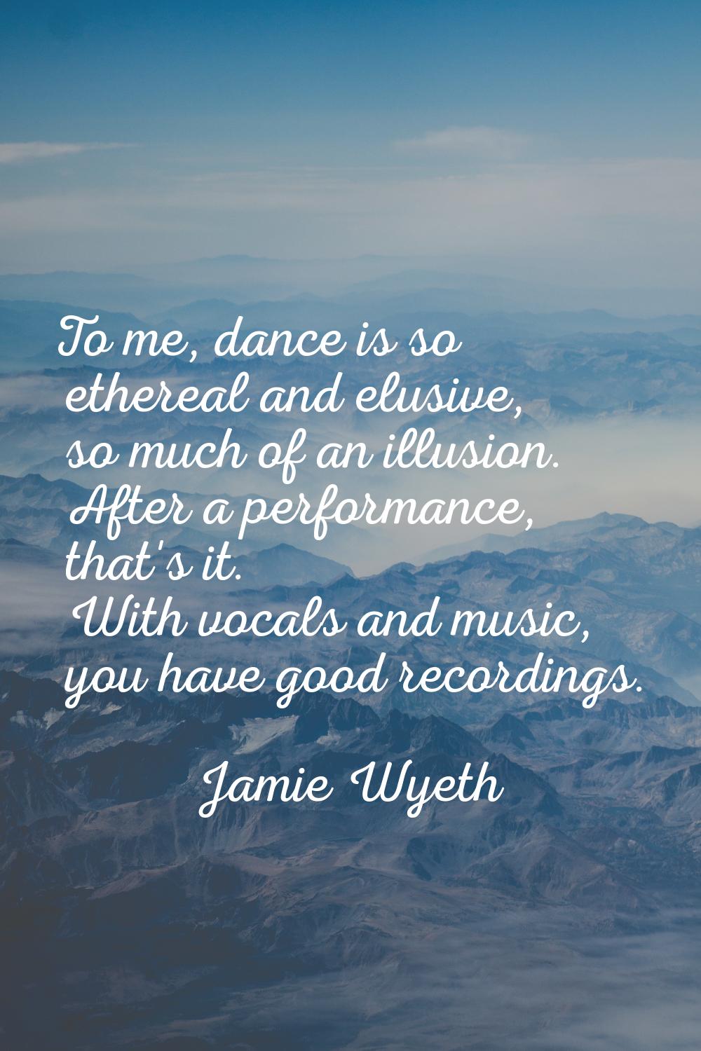 To me, dance is so ethereal and elusive, so much of an illusion. After a performance, that's it. Wi