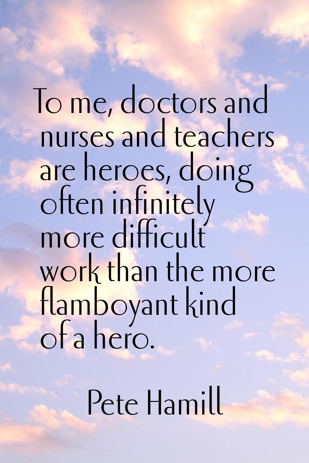 To me, doctors and nurses and teachers are heroes, doing often infinitely more difficult work than 