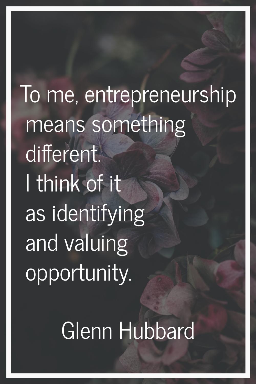 To me, entrepreneurship means something different. I think of it as identifying and valuing opportu