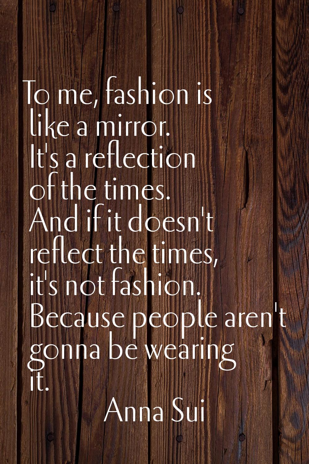 To me, fashion is like a mirror. It's a reflection of the times. And if it doesn't reflect the time