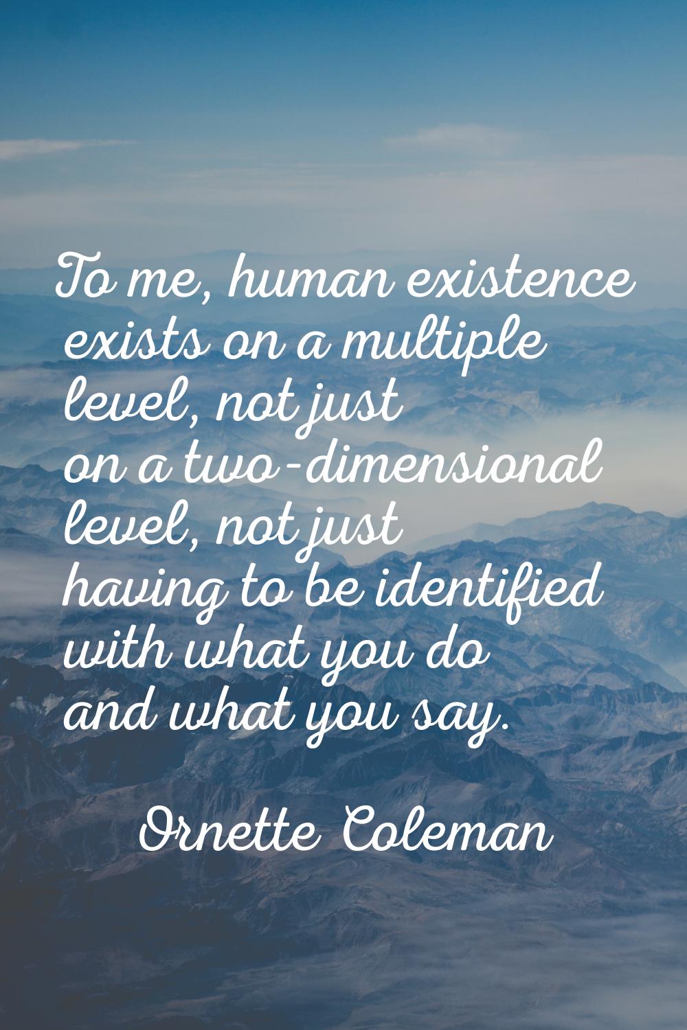To me, human existence exists on a multiple level, not just on a two-dimensional level, not just ha