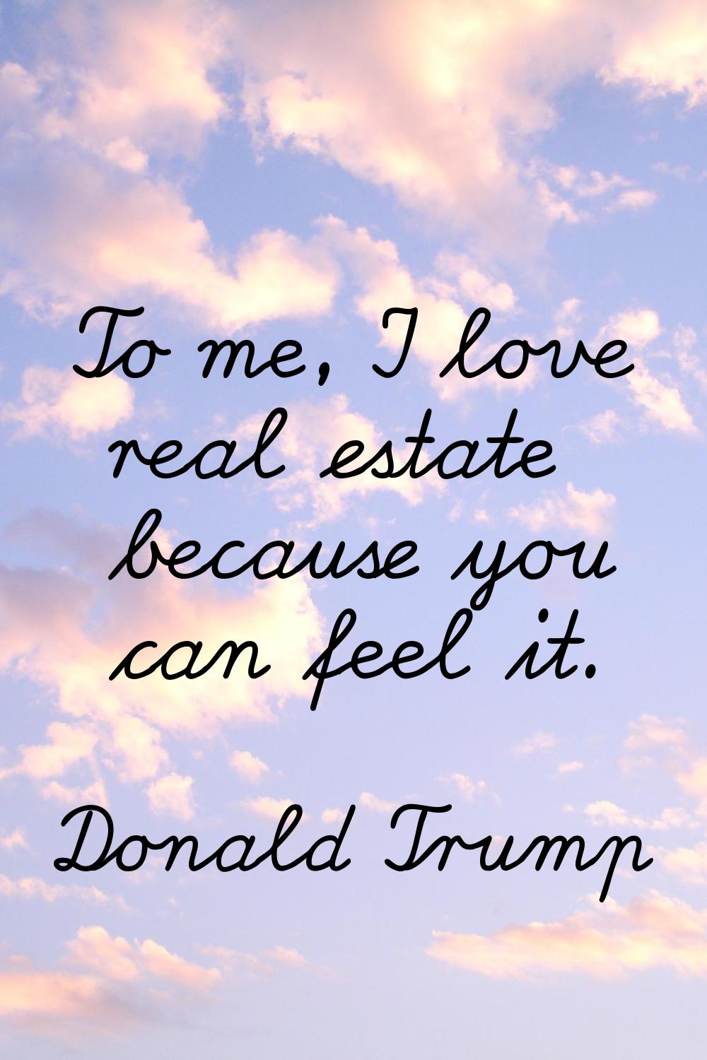 To me, I love real estate because you can feel it.