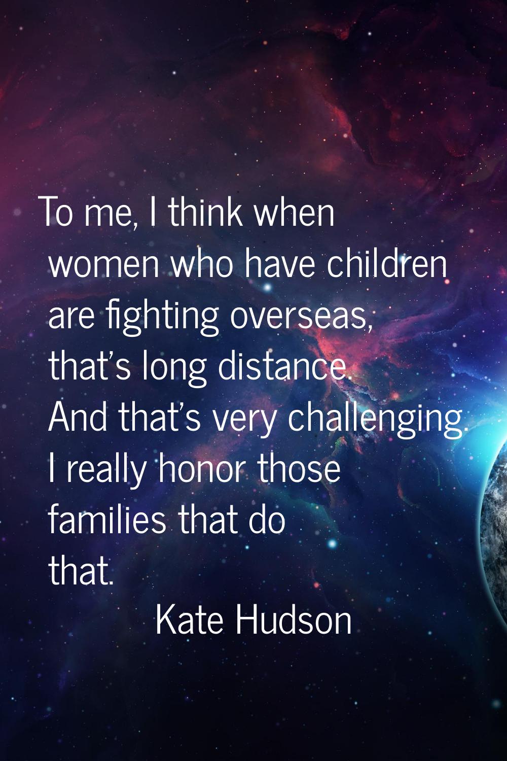 To me, I think when women who have children are fighting overseas, that's long distance. And that's