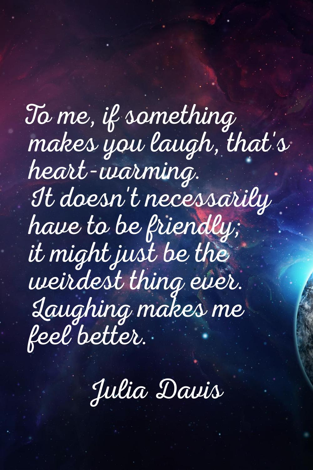 To me, if something makes you laugh, that's heart-warming. It doesn't necessarily have to be friend