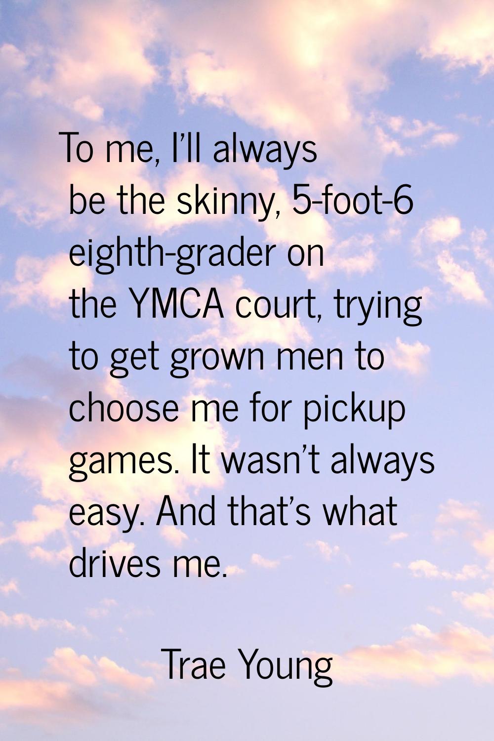 To me, I'll always be the skinny, 5-foot-6 eighth-grader on the YMCA court, trying to get grown men