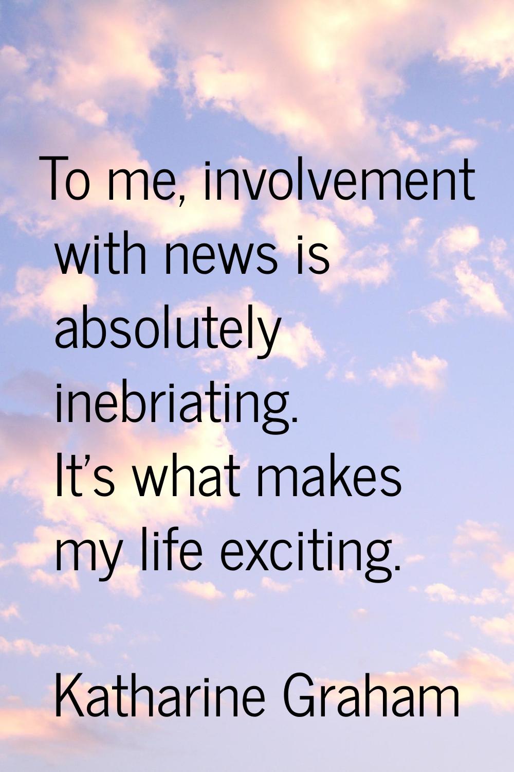 To me, involvement with news is absolutely inebriating. It's what makes my life exciting.
