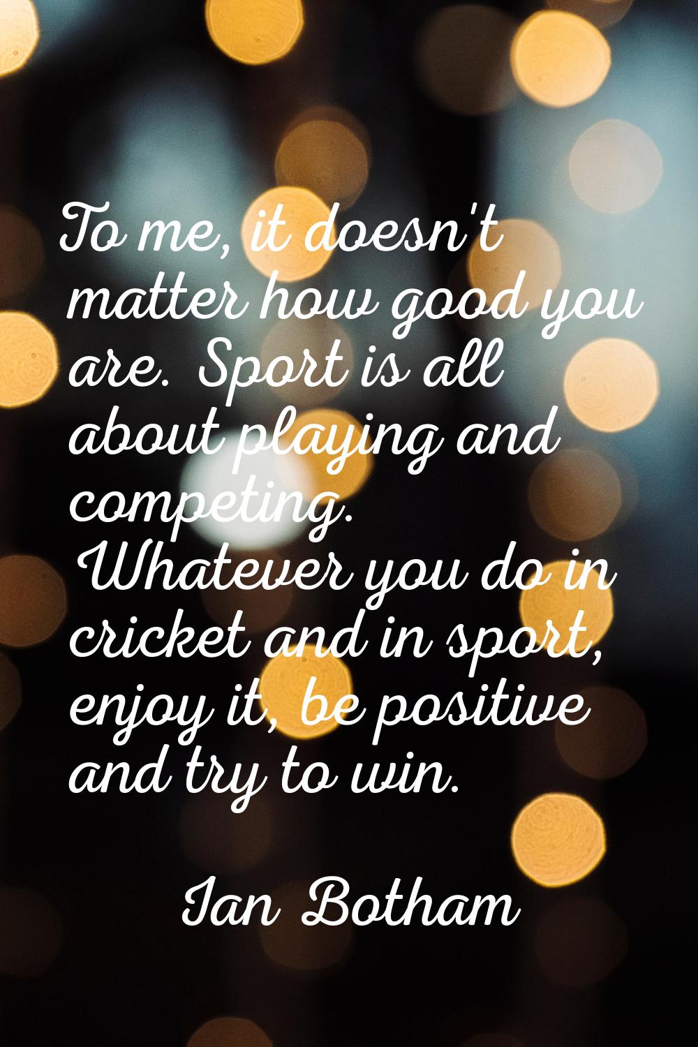To me, it doesn't matter how good you are. Sport is all about playing and competing. Whatever you d