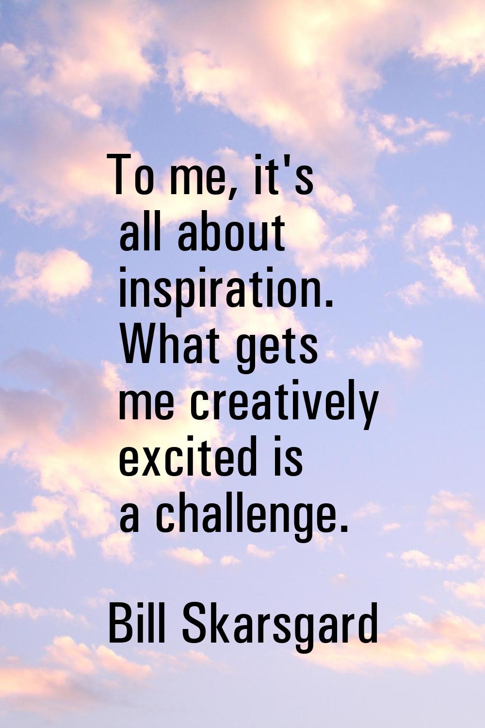 To me, it's all about inspiration. What gets me creatively excited is a challenge.