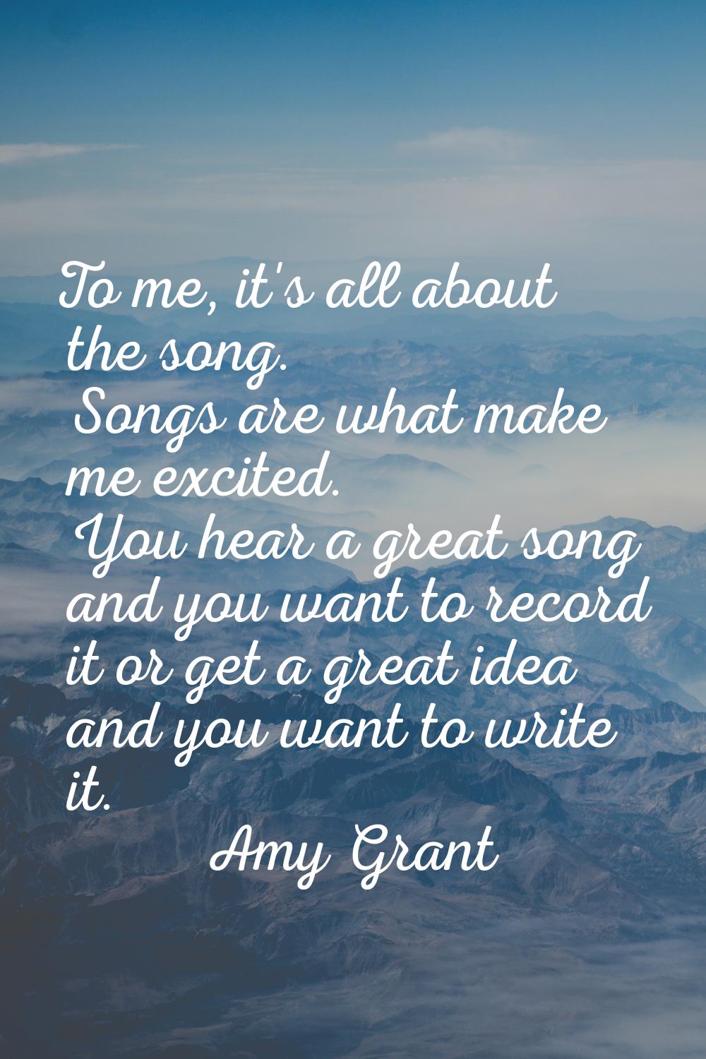 To me, it's all about the song. Songs are what make me excited. You hear a great song and you want 