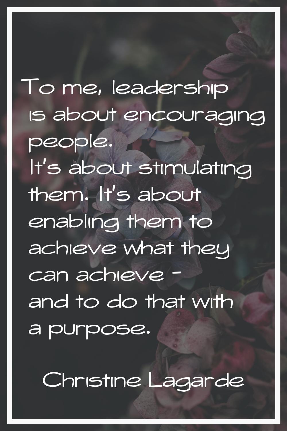 To me, leadership is about encouraging people. It's about stimulating them. It's about enabling the