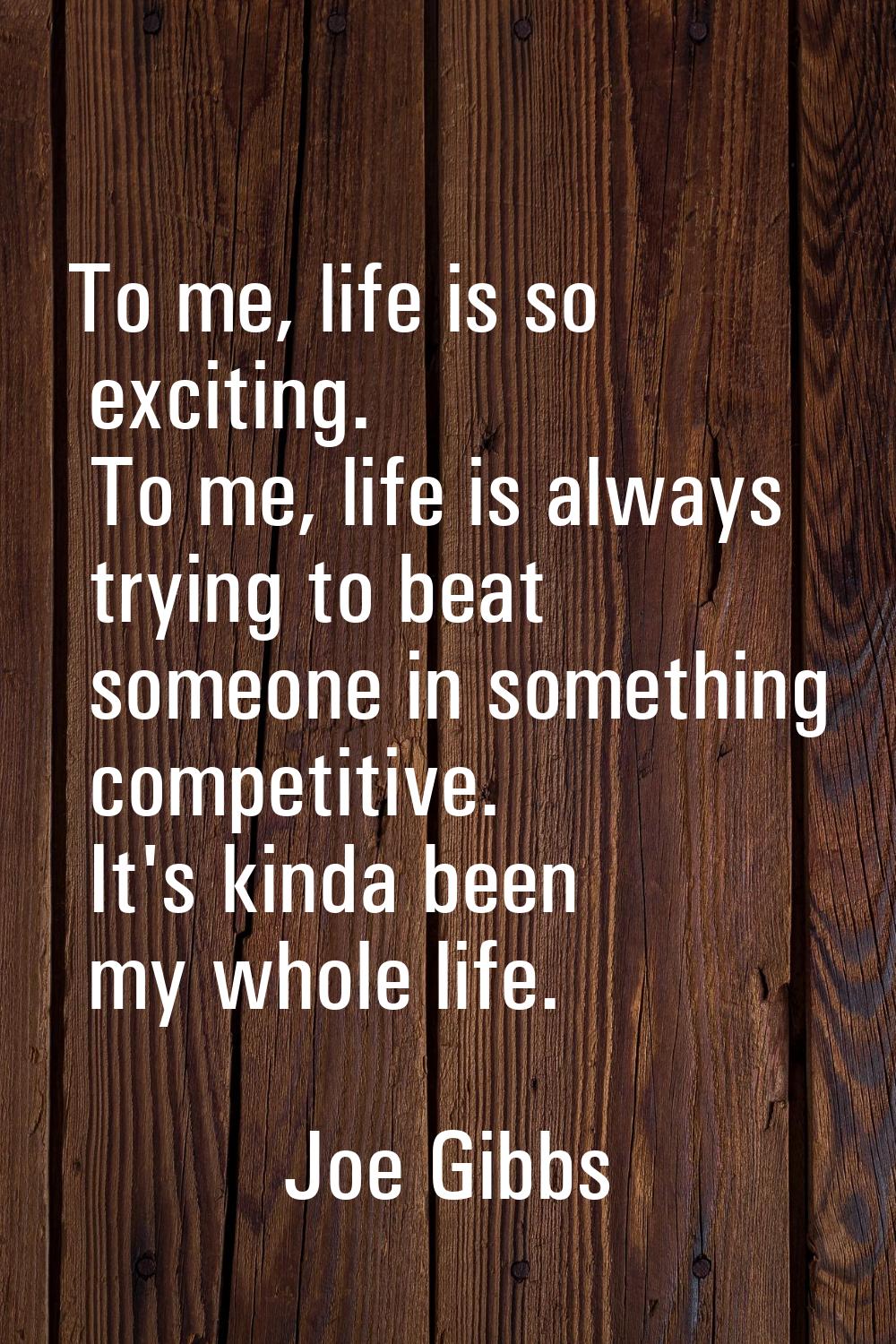 To me, life is so exciting. To me, life is always trying to beat someone in something competitive. 