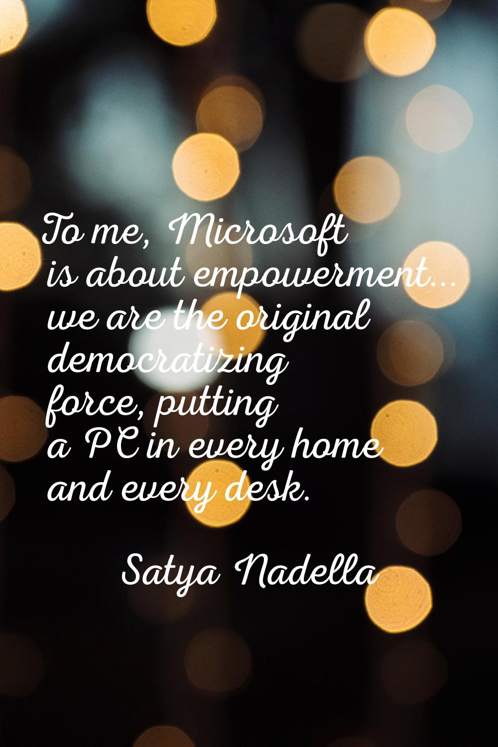 To me, Microsoft is about empowerment... we are the original democratizing force, putting a PC in e