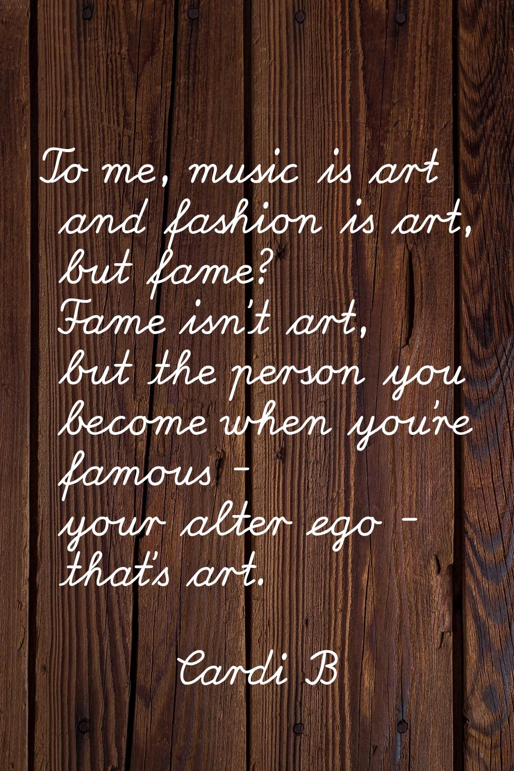 To me, music is art and fashion is art, but fame? Fame isn't art, but the person you become when yo