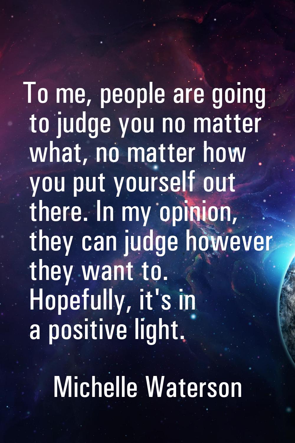 To me, people are going to judge you no matter what, no matter how you put yourself out there. In m