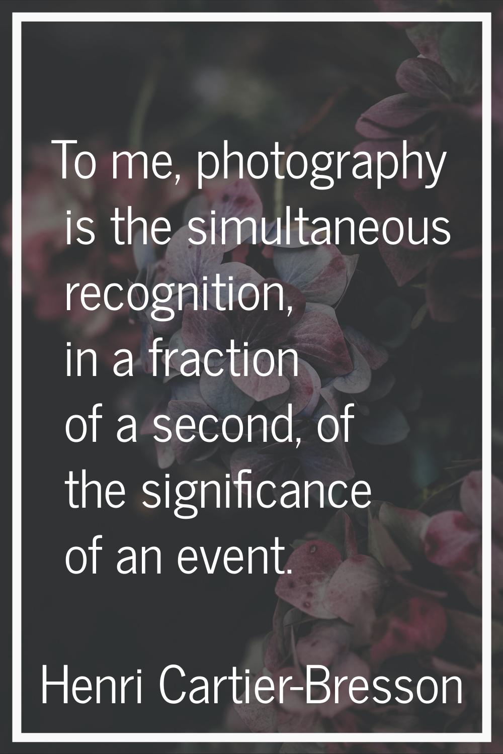To me, photography is the simultaneous recognition, in a fraction of a second, of the significance 