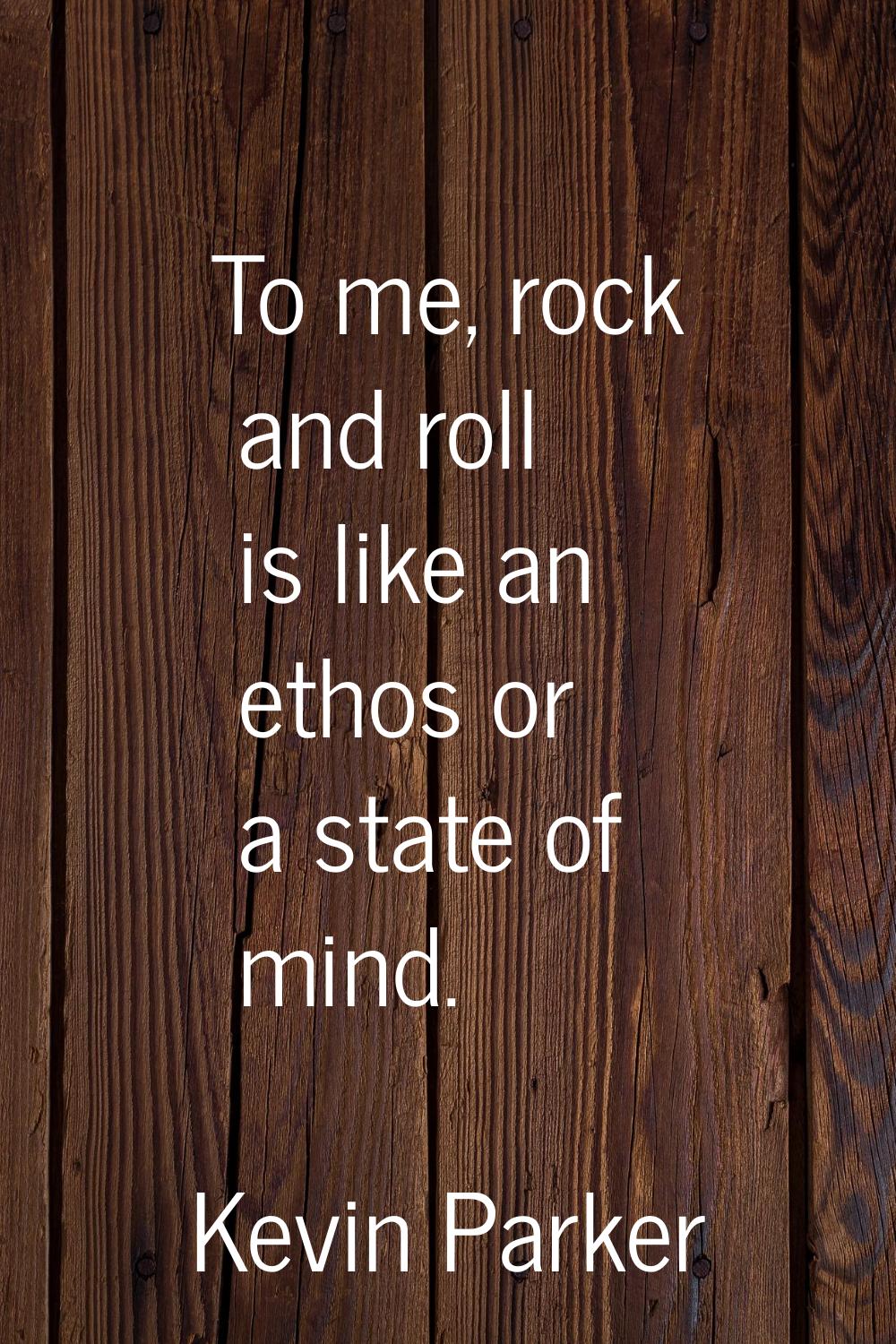 To me, rock and roll is like an ethos or a state of mind.