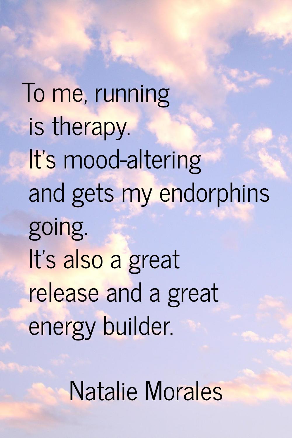 To me, running is therapy. It's mood-altering and gets my endorphins going. It's also a great relea