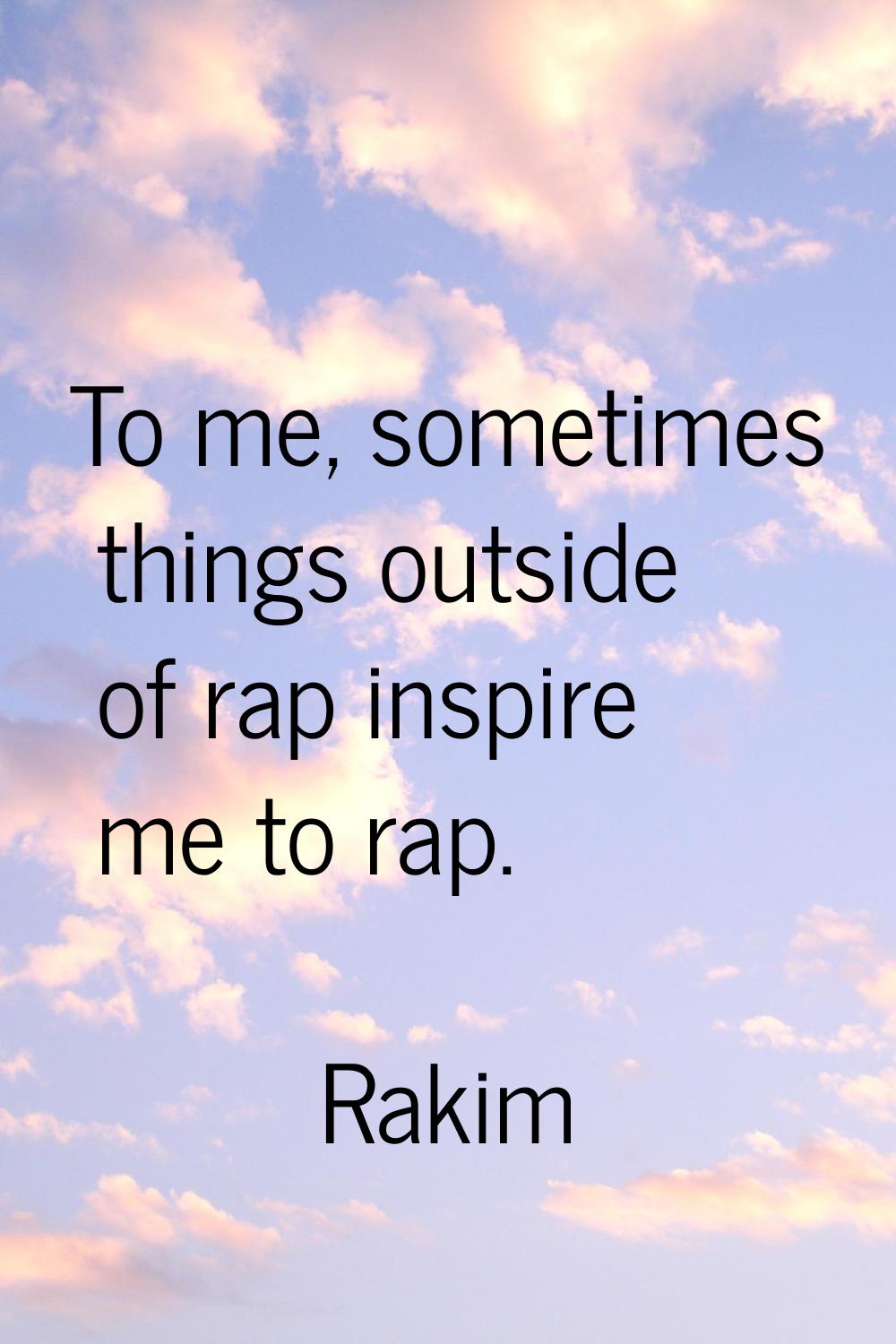 To me, sometimes things outside of rap inspire me to rap.
