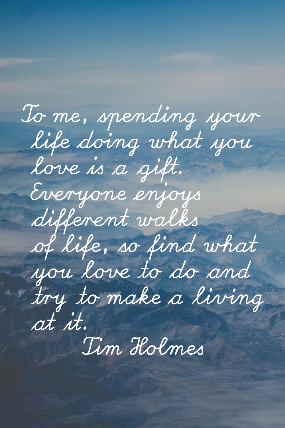 To me, spending your life doing what you love is a gift. Everyone enjoys different walks of life, s