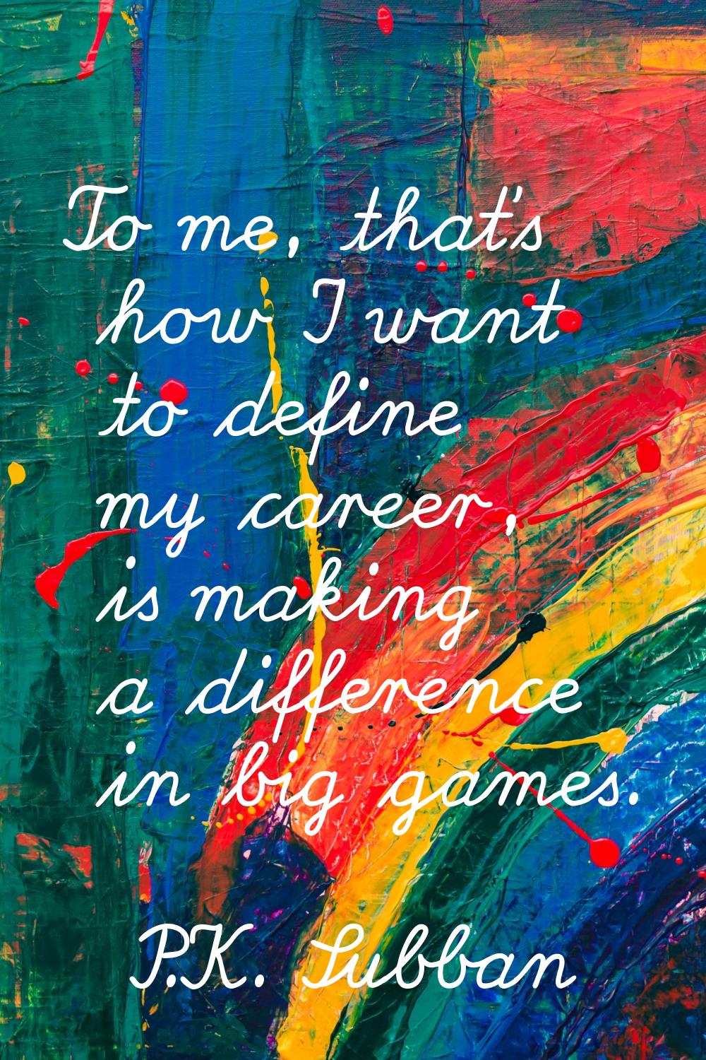 To me, that's how I want to define my career, is making a difference in big games.