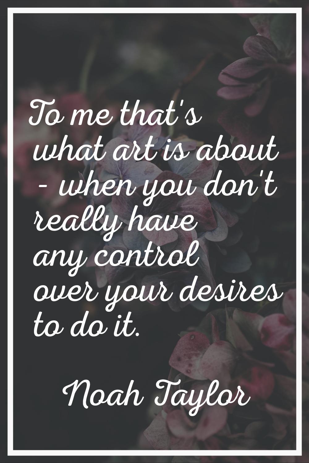 To me that's what art is about - when you don't really have any control over your desires to do it.