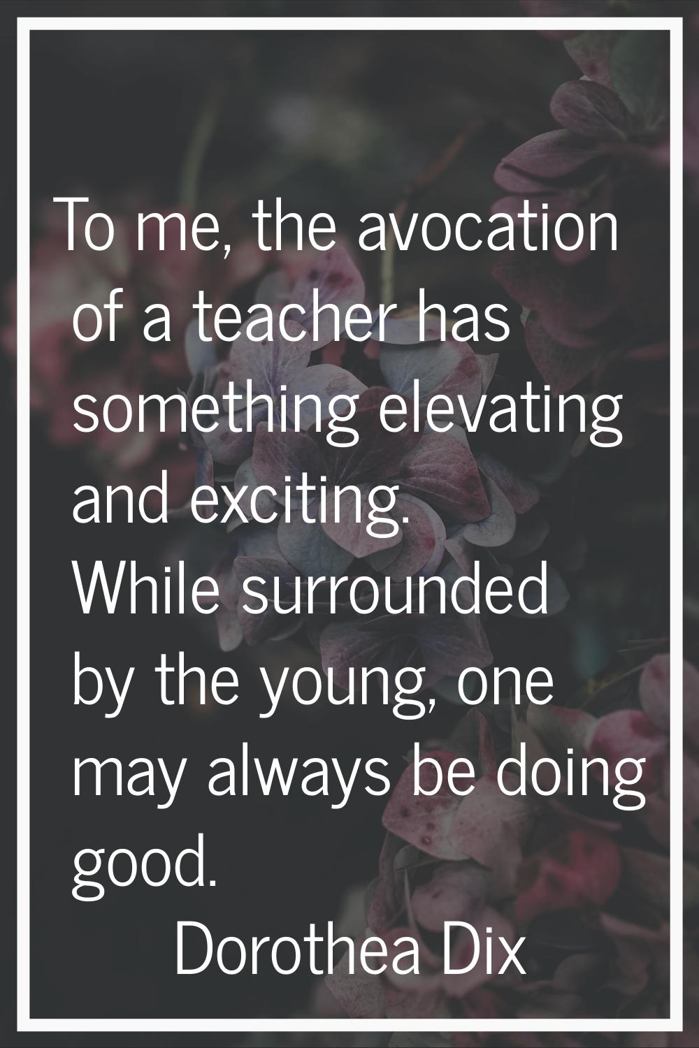 To me, the avocation of a teacher has something elevating and exciting. While surrounded by the you