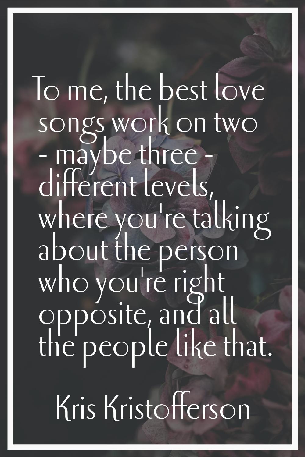 To me, the best love songs work on two - maybe three - different levels, where you're talking about