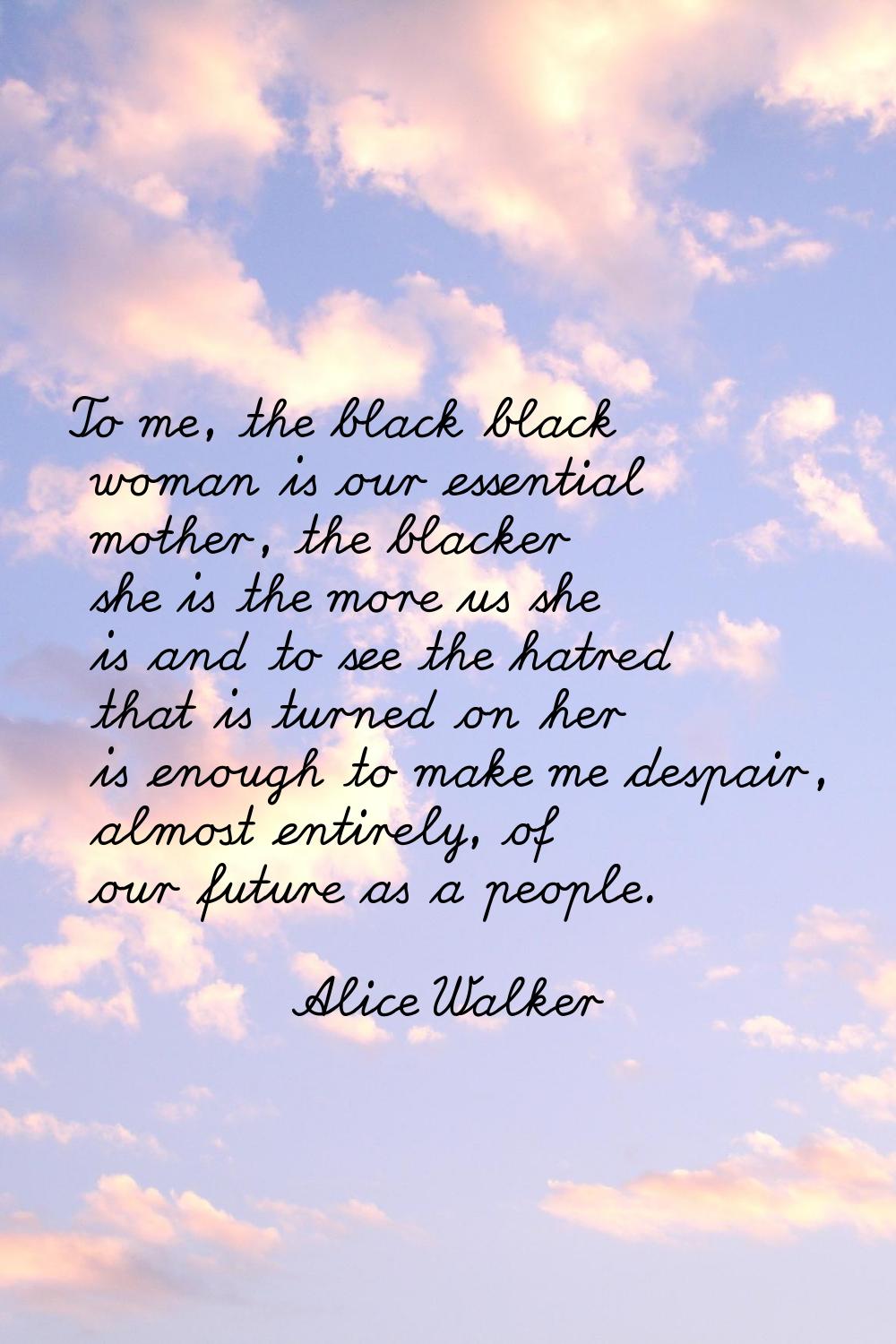 To me, the black black woman is our essential mother, the blacker she is the more us she is and to 