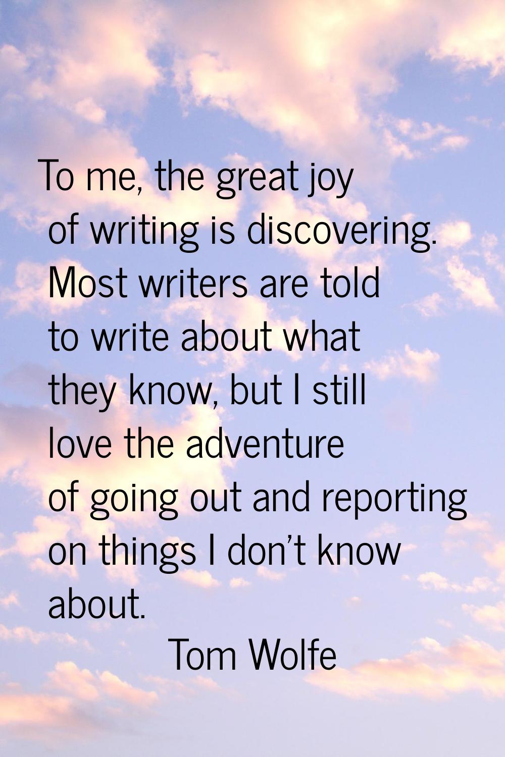To me, the great joy of writing is discovering. Most writers are told to write about what they know