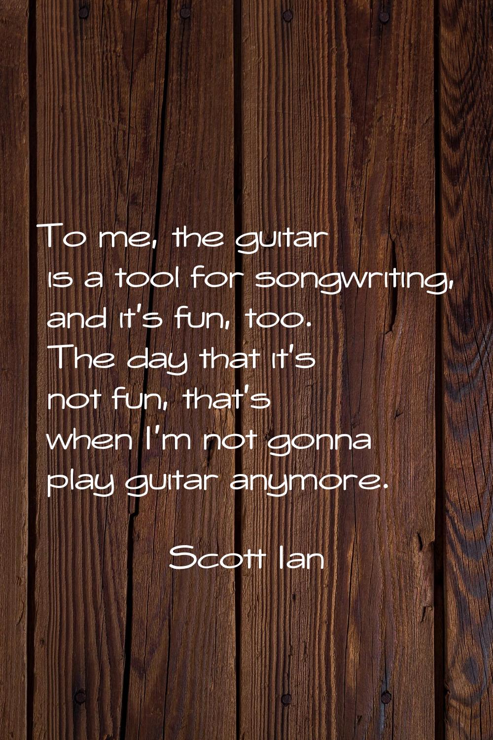 To me, the guitar is a tool for songwriting, and it's fun, too. The day that it's not fun, that's w