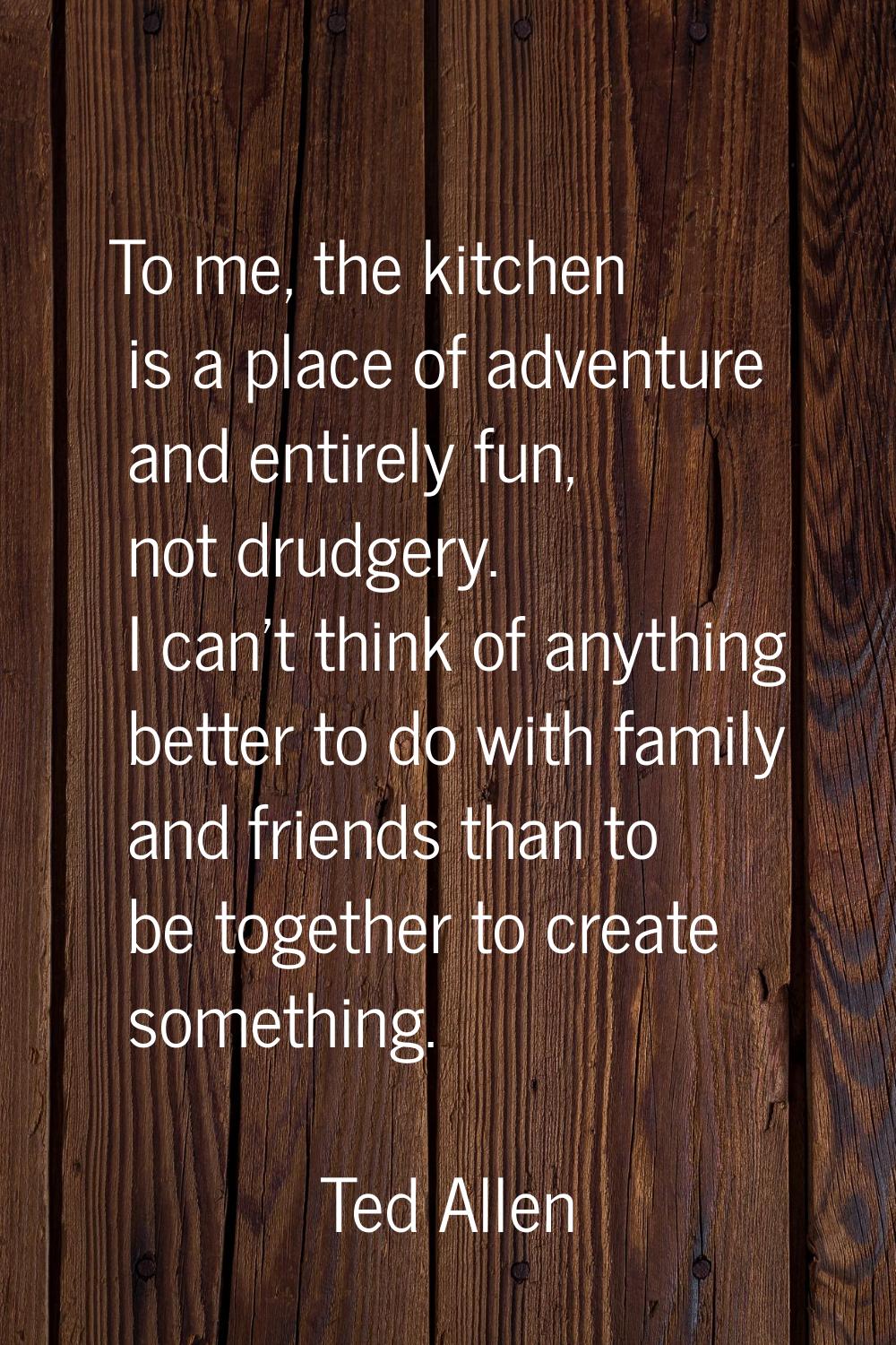 To me, the kitchen is a place of adventure and entirely fun, not drudgery. I can't think of anythin